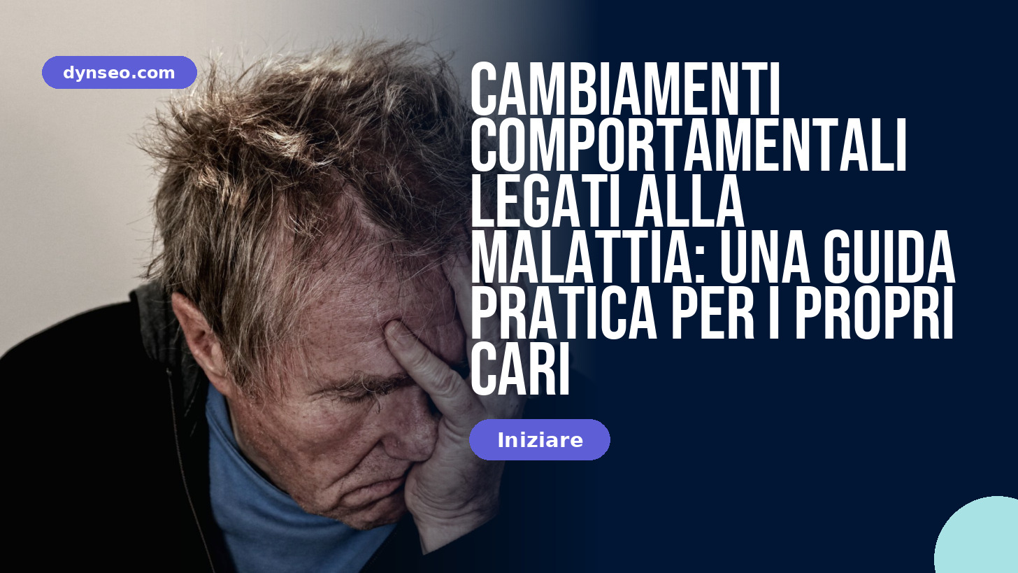 Cambiamenti comportamentali legati alla malattia: una guida pratica per i propri cari